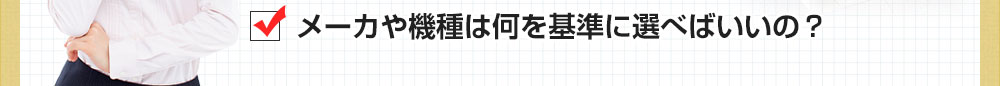 メーカや機種は何を基準に選べばいいの？