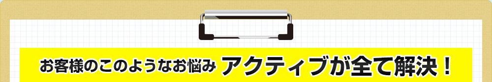 お客様のこのようなお悩みアクティブが全て解決！