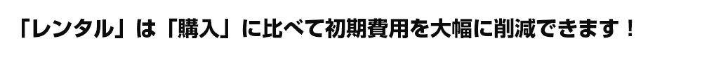 「レンタル」は「購入」に比べて初期費用を大幅に削減できます！