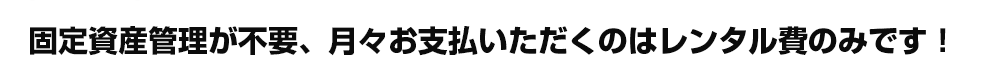 固定資産管理が不要、月々お支払いただくのはレンタル費のみです！