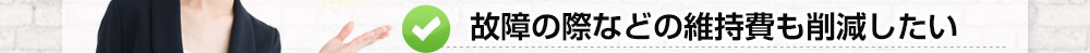 故障の際などの維持費も削減したい