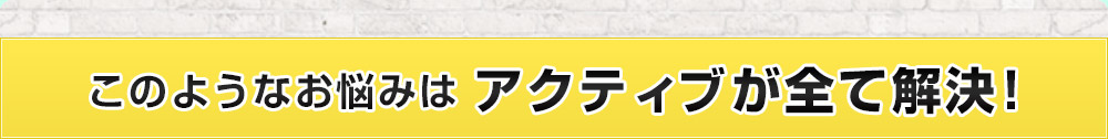 このようなお悩みはアクティブが全て解決！